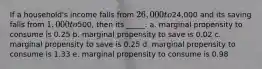 If a household's income falls from 26,000 to24,000 and its saving falls from 1,000 to500, then its _____. a. marginal propensity to consume is 0.25​ b. marginal propensity to save is 0.02​ c. marginal propensity to save is 0.25​ d. marginal propensity to consume is 1.33​ e. ​marginal propensity to consume is 0.98