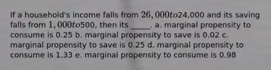 If a household's income falls from 26,000 to24,000 and its saving falls from 1,000 to500, then its _____. a. marginal propensity to consume is 0.25​ b. marginal propensity to save is 0.02​ c. marginal propensity to save is 0.25​ d. marginal propensity to consume is 1.33​ e. ​marginal propensity to consume is 0.98