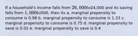 If a household's income falls from 26,000 to24,000 and its saving falls from 1,000 to500, then its a. marginal propensity to consume is 0.98 b. marginal propensity to consume is 1.33 c. marginal propensity to consume is 0.75 d. marginal propensity to save is 0.02 e. marginal propensity to save is 0.4