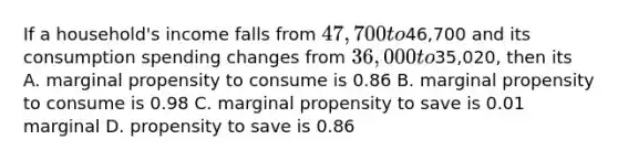 If a household's income falls from 47,700 to46,700 and its consumption spending changes from 36,000 to35,020, then its A. marginal propensity to consume is 0.86 B. marginal propensity to consume is 0.98 C. marginal propensity to save is 0.01 marginal D. propensity to save is 0.86