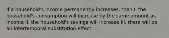 If a household's income permanently increases, then I. the household's consumption will increase by the same amount as income II. the household's savings will increase III. there will be an intertemporal substitution effect