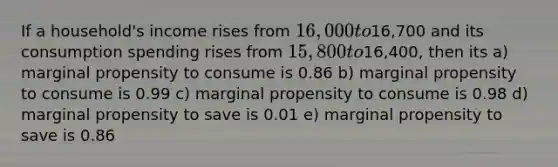 If a household's income rises from 16,000 to16,700 and its consumption spending rises from 15,800 to16,400, then its a) marginal propensity to consume is 0.86 b) marginal propensity to consume is 0.99 c) marginal propensity to consume is 0.98 d) marginal propensity to save is 0.01 e) marginal propensity to save is 0.86