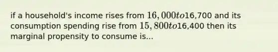 if a household's income rises from 16,000 to16,700 and its consumption spending rise from 15,800 to16,400 then its marginal propensity to consume is...