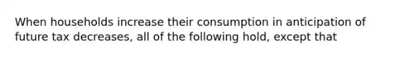 When households increase their consumption in anticipation of future tax​ decreases, all of the following​ hold, except that