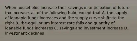 When households increase their savings in anticipation of future tax increase, all of the following hold, except that A. the supply of loanable funds increases and the supply curve shifts to the right B. the equilibrium interest rate falls and quantity of loanable funds increases C. savings and investment increase D. investment declines