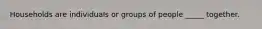 Households are individuals or groups of people​ _____ together.