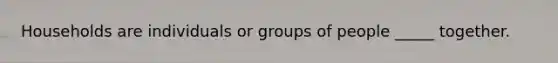 Households are individuals or groups of people​ _____ together.