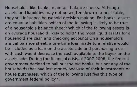 Households, like​ banks, maintain balance sheets. Although assets and liabilities may not be written down in a neat​ table, they still influence household decision making. For​ banks, assets are equal to liabilities. Which of the following is likely to be true of a​ household's balance​ sheet? Which of the following assets is an average household likely to​ hold? The most liquid assets for a household are cash and checking accounts On a​ household's annual balance​ sheet, a​ one-time loan made to a relative would be included as a loan on the assets side and purchasing a car with cash would decrease the cash available to the buyer on the assets side. During the financial crisis of​ 2007-2008, the federal government decided to bail out the big​ banks, but not any of the households that had lost money because of their investments or house purchases. Which of the following justifies this type of government federal​ policy? .