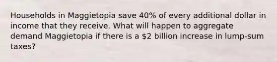 Households in Maggietopia save 40% of every additional dollar in income that they receive. What will happen to aggregate demand Maggietopia if there is a 2 billion increase in lump-sum taxes?