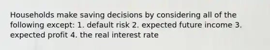 Households make saving decisions by considering all of the following except: 1. default risk 2. expected future income 3. expected profit 4. the real interest rate