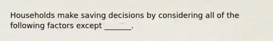 Households make saving decisions by considering all of the following factors except​ _______.