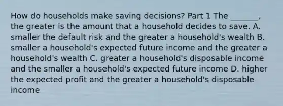 How do households make saving​ decisions? Part 1 The​ _______, the greater is the amount that a household decides to save. A. smaller the default risk and the greater a​ household's wealth B. smaller a​ household's expected future income and the greater a​ household's wealth C. greater a​ household's disposable income and the smaller a​ household's expected future income D. higher the expected profit and the greater a​ household's disposable income