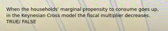 When the households' marginal propensity to consume goes up, in the Keynesian Cross model the fiscal multiplier decreases. TRUE/ FALSE