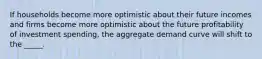 If households become more optimistic about their future incomes and firms become more optimistic about the future profitability of investment spending, the aggregate demand curve will shift to the _____.