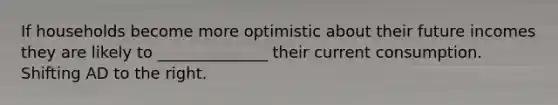 If households become more optimistic about their future incomes they are likely to ______________ their current consumption. Shifting AD to the right.