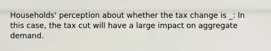 Households' perception about whether the tax change is _: In this case, the tax cut will have a large impact on aggregate demand.