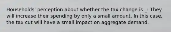 Households' perception about whether the tax change is _: They will increase their spending by only a small amount. In this case, the tax cut will have a small impact on aggregate demand.