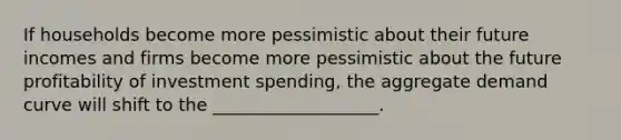 If households become more pessimistic about their future incomes and firms become more pessimistic about the future profitability of investment spending, the aggregate demand curve will shift to the ___________________.