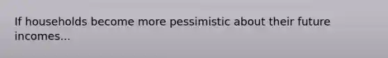 If households become more pessimistic about their future incomes...