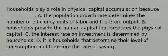 Households play a role in physical capital accumulation because​ ____________. A. the population growth rate determines the number of efficiency units of labor and therefore output. B. households provide the human capital that produces the physical capital. C. the interest rate on investment is determined by households. D. it is households that determine their level of consumption and therefore the rate of saving.