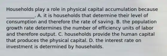 Households play a role in physical capital accumulation because​ ____________. A. it is households that determine their level of consumption and therefore the rate of saving. B. the population growth rate determines the number of efficiency units of labor and therefore output. C. households provide the human capital that produces the physical capital. D. the interest rate on investment is determined by households.