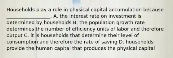 Households play a role in physical capital accumulation because __________________. A. the interest rate on investment is determined by households B. the population growth rate determines the number of efficiency units of labor and therefore output C. it is households that determine their level of consumption and therefore the rate of saving D. households provide the human capital that produces the physical capital