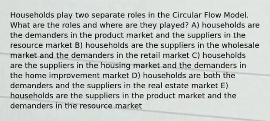 Households play two separate roles in the Circular Flow Model. What are the roles and where are they played? A) households are the demanders in the product market and the suppliers in the resource market B) households are the suppliers in the wholesale market and the demanders in the retail market C) households are the suppliers in the housing market and the demanders in the home improvement market D) households are both the demanders and the suppliers in the real estate market E) households are the suppliers in the product market and the demanders in the resource market