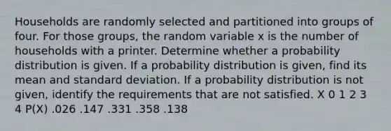 Households are randomly selected and partitioned into groups of four. For those​ groups, the random variable x is the number of households with a printer. Determine whether a probability distribution is given. If a probability distribution is​ given, find its mean and standard deviation. If a probability distribution is not​ given, identify the requirements that are not satisfied. X 0 1 2 3 4 P(X) .026 .147 .331 .358 .138