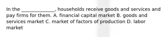 In the ______________, households receive goods and services and pay firms for them. A. financial capital market B. goods and services market C. market of factors of production D. labor market