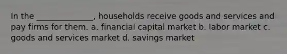 In the ______________, households receive goods and services and pay firms for them. a. financial capital market b. labor market c. goods and services market d. savings market