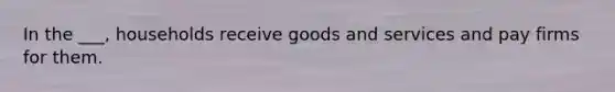 In the ___, households receive goods and services and pay firms for them.