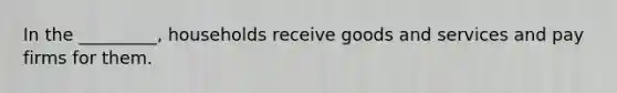In the _________, households receive goods and services and pay firms for them.