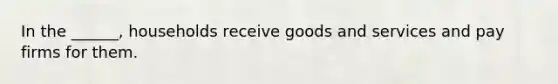 In the ______, households receive goods and services and pay firms for them.