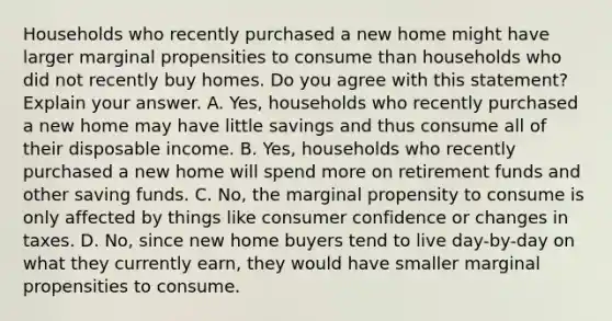 Households who recently purchased a new home might have larger marginal propensities to consume than households who did not recently buy homes. Do you agree with this​ statement? Explain your answer. A. ​Yes, households who recently purchased a new home may have little savings and thus consume all of their disposable income. B. ​Yes, households who recently purchased a new home will spend more on retirement funds and other saving funds. C. ​No, the marginal propensity to consume is only affected by things like consumer confidence or changes in taxes. D. ​No, since new home buyers tend to live​ day-by-day on what they currently​ earn, they would have smaller marginal propensities to consume.