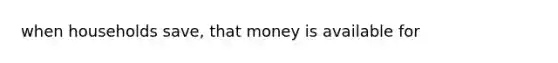 when households save, that money is available for