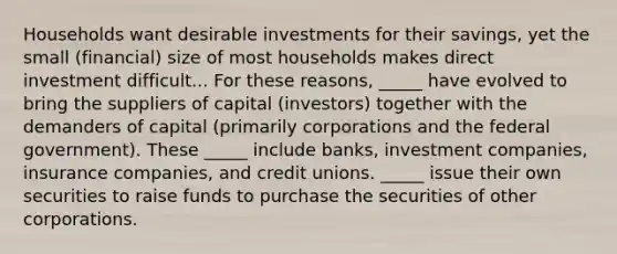 Households want desirable investments for their savings, yet the small (financial) size of most households makes direct investment difficult... For these reasons, _____ have evolved to bring the suppliers of capital (investors) together with the demanders of capital (primarily corporations and the federal government). These _____ include banks, investment companies, insurance companies, and credit unions. _____ issue their own securities to raise funds to purchase the securities of other corporations.