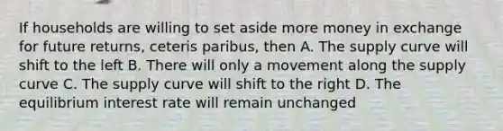 If households are willing to set aside more money in exchange for future returns, ceteris paribus, then A. The supply curve will shift to the left B. There will only a movement along the supply curve C. The supply curve will shift to the right D. The equilibrium interest rate will remain unchanged