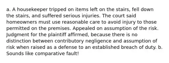 a. A housekeeper tripped on items left on the stairs, fell down the stairs, and suffered serious injuries. The court said homeowners must use reasonable care to avoid injury to those permitted on the premises. Appealed on assumption of the risk. Judgment for the plaintiff affirmed, because there is no distinction between contributory negligence and assumption of risk when raised as a defense to an established breach of duty. b. Sounds like comparative fault!