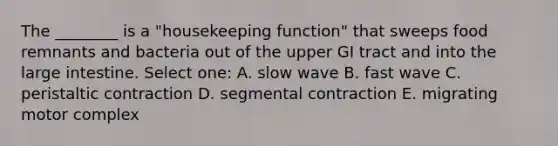 The ________ is a "housekeeping function" that sweeps food remnants and bacteria out of the upper GI tract and into the <a href='https://www.questionai.com/knowledge/kGQjby07OK-large-intestine' class='anchor-knowledge'>large intestine</a>. Select one: A. slow wave B. fast wave C. peristaltic contraction D. segmental contraction E. migrating motor complex