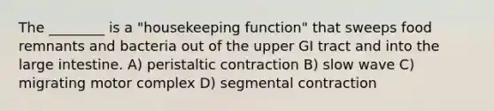 The ________ is a "housekeeping function" that sweeps food remnants and bacteria out of the upper GI tract and into the large intestine. A) peristaltic contraction B) slow wave C) migrating motor complex D) segmental contraction