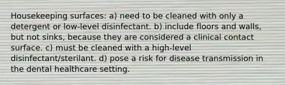 Housekeeping surfaces: a) need to be cleaned with only a detergent or low-level disinfectant. b) include floors and walls, but not sinks, because they are considered a clinical contact surface. c) must be cleaned with a high-level disinfectant/sterilant. d) pose a risk for disease transmission in the dental healthcare setting.