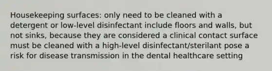 Housekeeping surfaces: only need to be cleaned with a detergent or low-level disinfectant include floors and walls, but not sinks, because they are considered a clinical contact surface must be cleaned with a high-level disinfectant/sterilant pose a risk for disease transmission in the dental healthcare setting