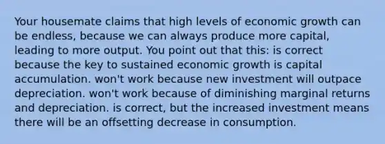 Your housemate claims that high levels of economic growth can be endless, because we can always produce more capital, leading to more output. You point out that this: is correct because the key to sustained economic growth is capital accumulation. won't work because new investment will outpace depreciation. won't work because of diminishing marginal returns and depreciation. is correct, but the increased investment means there will be an offsetting decrease in consumption.