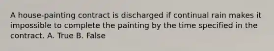 A house-painting contract is discharged if continual rain makes it impossible to complete the painting by the time specified in the contract. A. True B. False