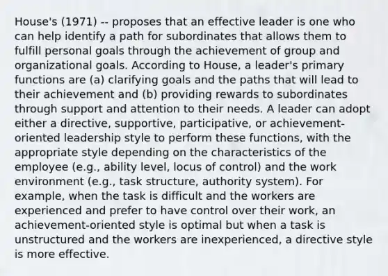 House's (1971) -- proposes that an effective leader is one who can help identify a path for subordinates that allows them to fulfill personal goals through the achievement of group and organizational goals. According to House, a leader's primary functions are (a) clarifying goals and the paths that will lead to their achievement and (b) providing rewards to subordinates through support and attention to their needs. A leader can adopt either a directive, supportive, participative, or achievement-oriented leadership style to perform these functions, with the appropriate style depending on the characteristics of the employee (e.g., ability level, locus of control) and the work environment (e.g., task structure, authority system). For example, when the task is difficult and the workers are experienced and prefer to have control over their work, an achievement-oriented style is optimal but when a task is unstructured and the workers are inexperienced, a directive style is more effective.