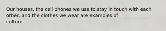 Our houses, the cell phones we use to stay in touch with each other, and the clothes we wear are examples of ____________ culture.