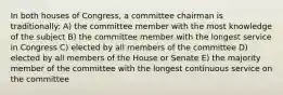 In both houses of Congress, a committee chairman is traditionally: A) the committee member with the most knowledge of the subject B) the committee member with the longest service in Congress C) elected by all members of the committee D) elected by all members of the House or Senate E) the majority member of the committee with the longest continuous service on the committee