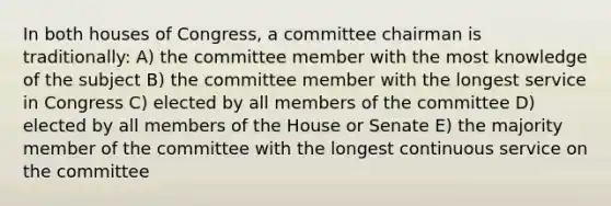 In both houses of Congress, a committee chairman is traditionally: A) the committee member with the most knowledge of the subject B) the committee member with the longest service in Congress C) elected by all members of the committee D) elected by all members of the House or Senate E) the majority member of the committee with the longest continuous service on the committee