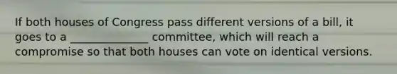 If both houses of Congress pass different versions of a bill, it goes to a ______________ committee, which will reach a compromise so that both houses can vote on identical versions.