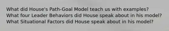 What did House's Path-Goal Model teach us with examples? What four Leader Behaviors did House speak about in his model? What Situational Factors did House speak about in his model?